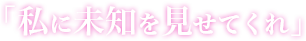 「私に未知を見せてくれ」